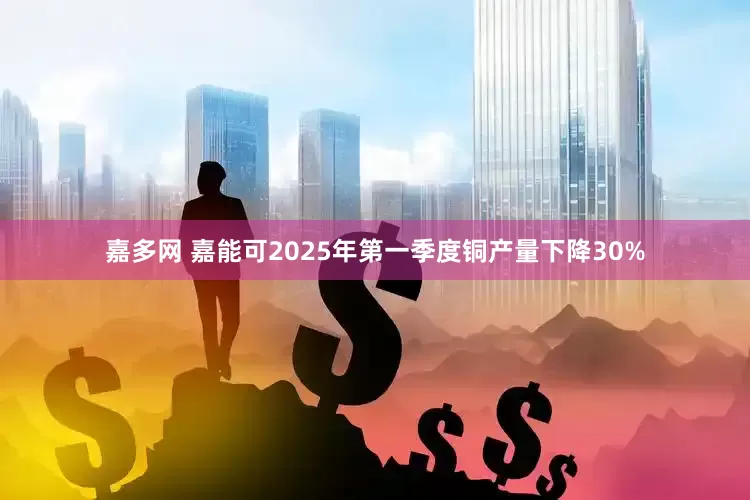 嘉多网 嘉能可2025年第一季度铜产量下降30%