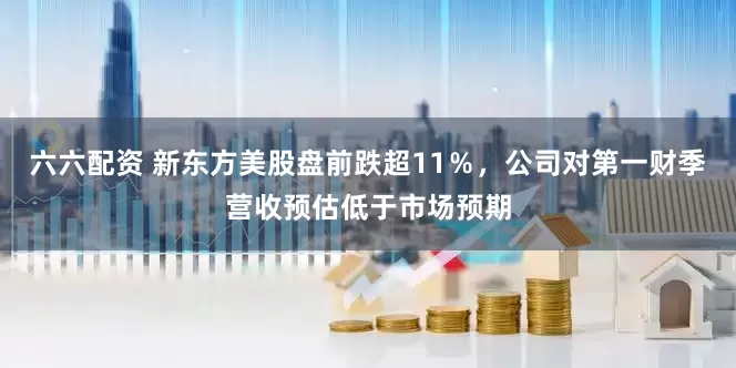 六六配资 新东方美股盘前跌超11％，公司对第一财季营收预估低于市场预期
